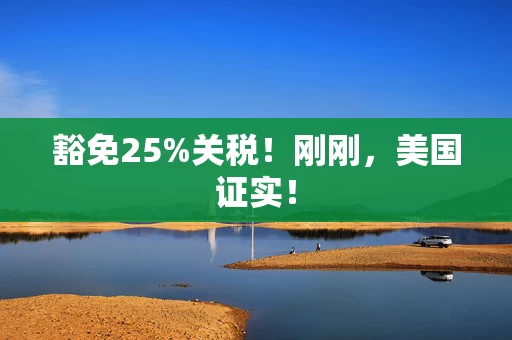 豁免25%关税！刚刚，美国证实！