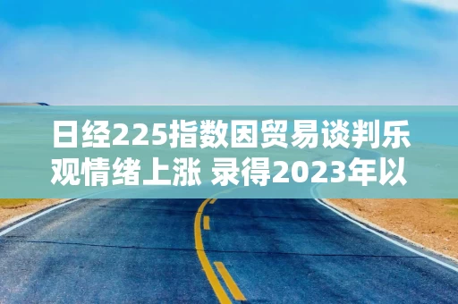 日经225指数因贸易谈判乐观情绪上涨 录得2023年以来最长连涨纪录