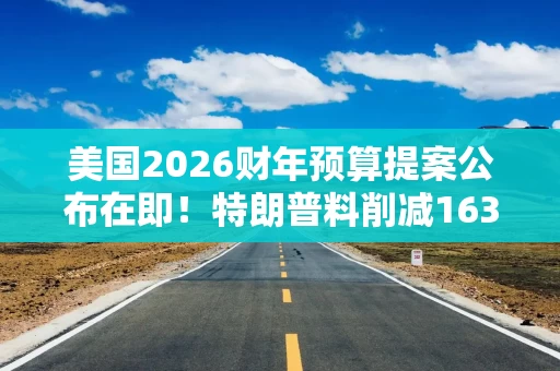 美国2026财年预算提案公布在即！特朗普料削减1630亿美元项目支出