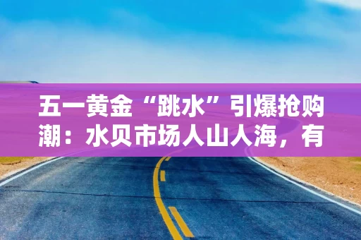 五一黄金“跳水”引爆抢购潮：水贝市场人山人海，有游客拖箱扫货，回收商忙到“手软”