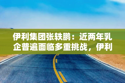 伊利集团张轶鹏：近两年乳企普遍面临多重挑战，伊利始终保持扎实业绩基本面