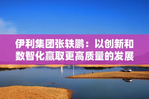 伊利集团张轶鹏：以创新和数智化赢取更高质量的发展和盈利增长
