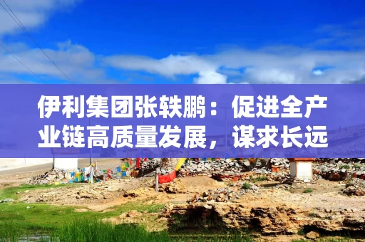 伊利集团张轶鹏：促进全产业链高质量发展，谋求长远平衡与共赢