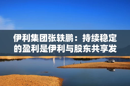 伊利集团张轶鹏：持续稳定的盈利是伊利与股东共享发展成果的底气