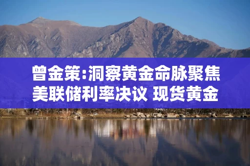 曾金策:洞察黄金命脉聚焦美联储利率决议 现货黄金国际黄金外汇黄金最新价格行情走势分析及操作建议