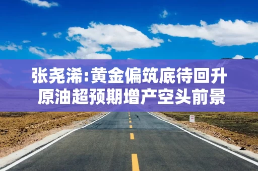 张尧浠:黄金偏筑底待回升 原油超预期增产空头前景加强