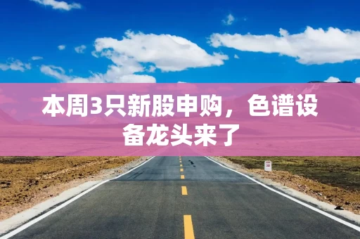 本周3只新股申购，色谱设备龙头来了