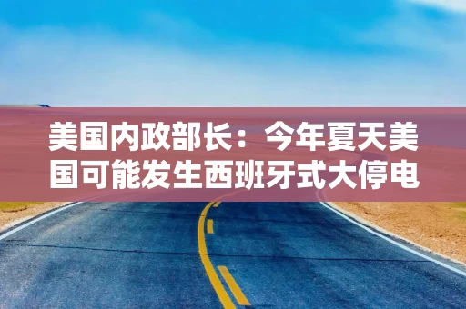 美国内政部长：今年夏天美国可能发生西班牙式大停电，全怪拜登