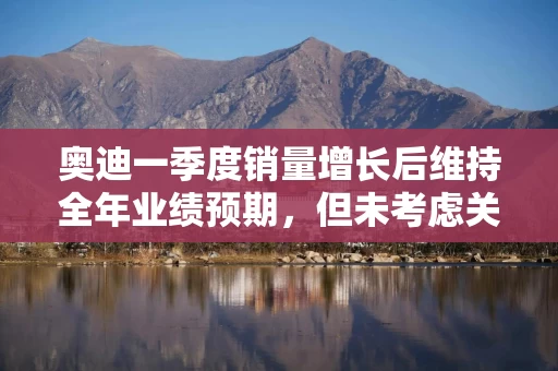 奥迪一季度销量增长后维持全年业绩预期，但未考虑关税影响