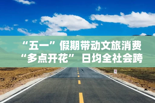 “五一”假期带动文旅消费“多点开花” 日均全社会跨区域人员流动2.93亿人次