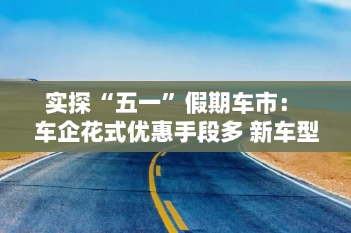实探“五一”假期车市： 车企花式优惠手段多 新车型供给丰富