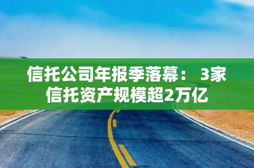 信托公司年报季落幕： 3家信托资产规模超2万亿
