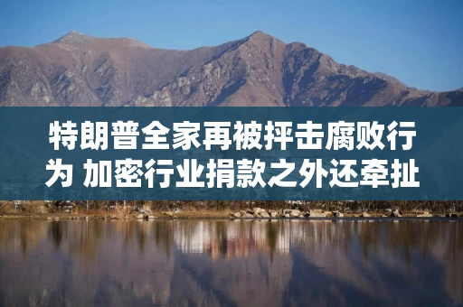 特朗普全家再被抨击腐败行为 加密行业捐款之外还牵扯到外国交易