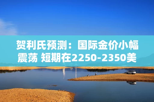 贺利氏预测：国际金价小幅震荡 短期在2250-2350美元间波动