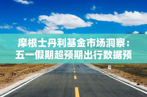 摩根士丹利基金市场洞察：五一假期超预期出行数据预示居民消费仍存在巨大潜力