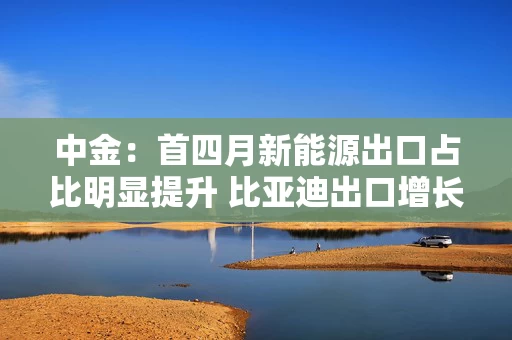 中金：首四月新能源出口占比明显提升 比亚迪出口增长亮眼