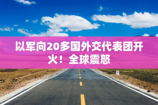 以军向20多国外交代表团开火！全球震怒