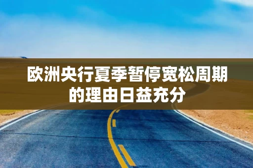 欧洲央行夏季暂停宽松周期的理由日益充分