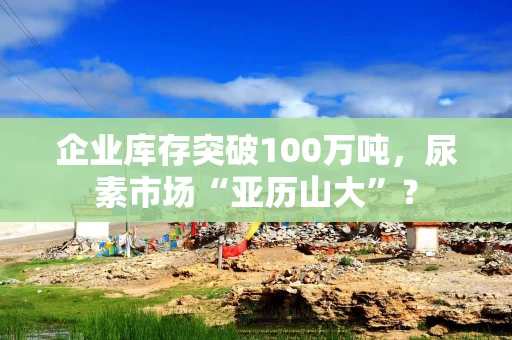 企业库存突破100万吨，尿素市场“亚历山大”？