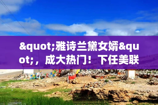 "雅诗兰黛女婿"，成大热门！下任美联储主席人选，还有谁？