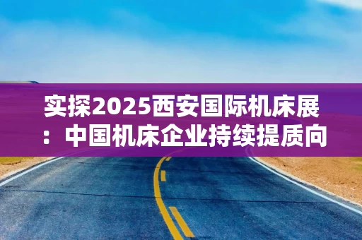 实探2025西安国际机床展：中国机床企业持续提质向“新”