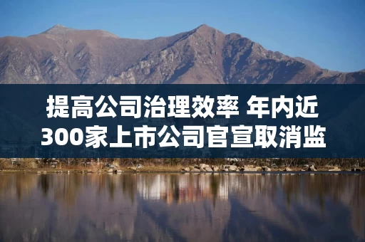提高公司治理效率 年内近300家上市公司官宣取消监事会