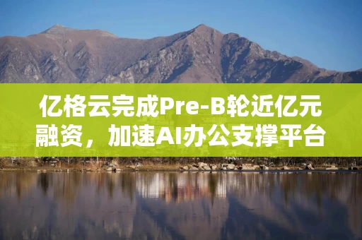 亿格云完成Pre-B轮近亿元融资，加速AI办公支撑平台创新研发与全球化布局