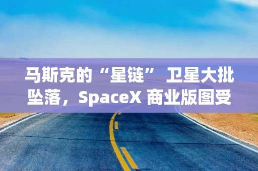 马斯克的“星链” 卫星大批坠落，SpaceX 商业版图受挫