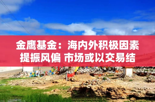 金鹰基金：海内外积极因素提振风偏 市场或以交易结构性机会为主