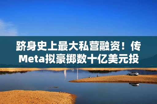 跻身史上最大私营融资！传Meta拟豪掷数十亿美元投资Scale AI加码AI数据军备竞赛
