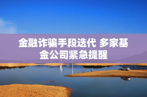 金融诈骗手段迭代 多家基金公司紧急提醒