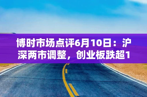 博时市场点评6月10日：沪深两市调整，创业板跌超1%