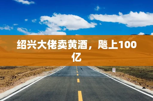 绍兴大佬卖黄酒，飚上100亿
