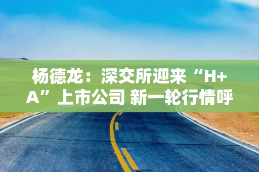 杨德龙：深交所迎来“H+A”上市公司 新一轮行情呼之欲出