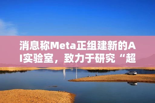 消息称Meta正组建新的AI实验室，致力于研究“超级智能”