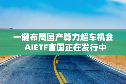 一键布局国产算力超车机会  AIETF富国正在发行中
