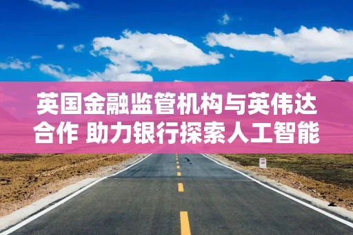 英国金融监管机构与英伟达合作 助力银行探索人工智能应用