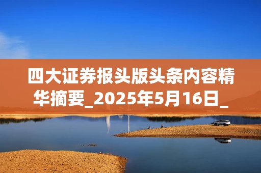 四大证券报头版头条内容精华摘要_2025年5月16日_财经新闻