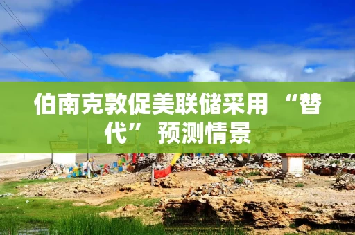 伯南克敦促美联储采用 “替代” 预测情景