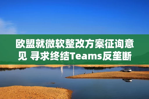 欧盟就微软整改方案征询意见 寻求终结Teams反垄断调查