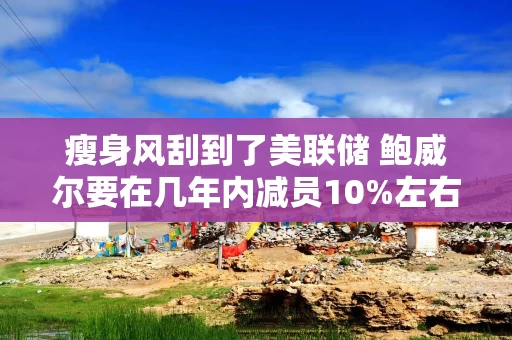 瘦身风刮到了美联储 鲍威尔要在几年内减员10%左右