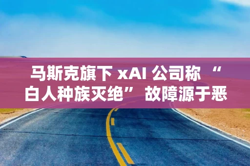 马斯克旗下 xAI 公司称 “白人种族灭绝” 故障源于恶意篡改