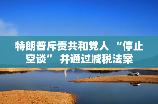 特朗普斥责共和党人 “停止空谈” 并通过减税法案