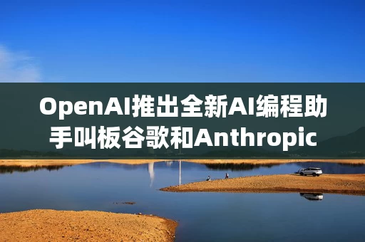 OpenAI推出全新AI编程助手叫板谷歌和Anthropic