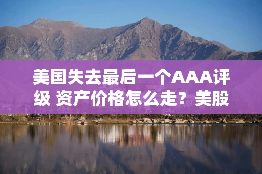 美国失去最后一个AAA评级 资产价格怎么走？美股或将触及天花板
