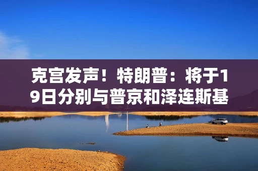 克宫发声！特朗普：将于19日分别与普京和泽连斯基通话！乌方：正为“千人交换计划”做准备