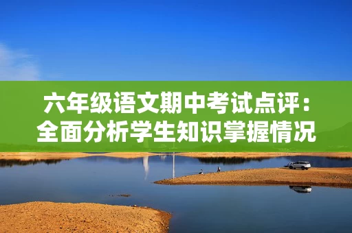 六年级语文期中考试点评：全面分析学生知识掌握情况