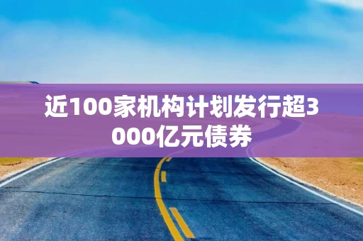 近100家机构计划发行超3000亿元债券
