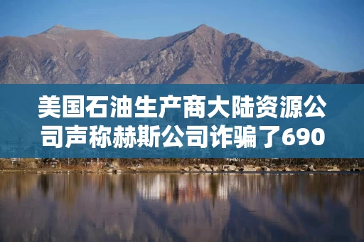 美国石油生产商大陆资源公司声称赫斯公司诈骗了6900万美元