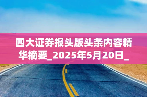 四大证券报头版头条内容精华摘要_2025年5月20日_财经新闻